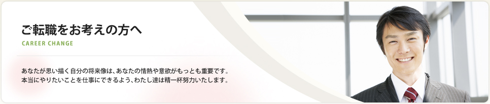 ご転職をお考えの方へ あなたが思い描く自分の将来像は、あなたの情熱や意欲がもっとも重要です。
本当にやりたいことを仕事にできるよう、わたし達は精一杯努力いたします。