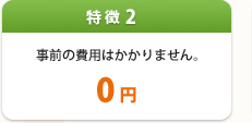 特徴2:事前の費用はかかりません。0円
